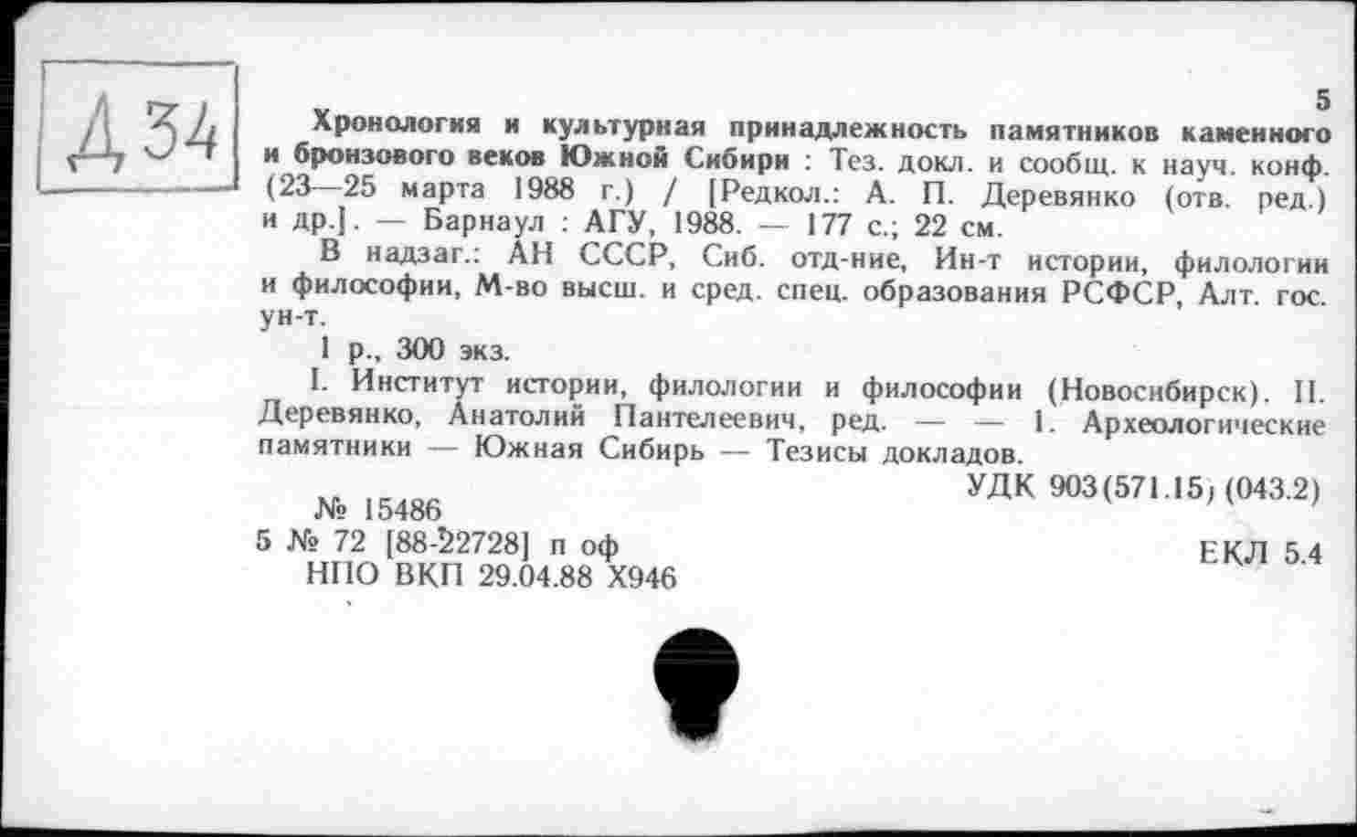 ﻿Д34
Хронология и культурная принадлежность памятников каменного и бронзового веков Южной Сибири : Тез. докл. и сообщ. к науч. конф. (23—25 марта 1988 г.) / (Редкол.: А. П. Деревянко (отв. ред.) и др]. — Барнаул : АГУ, 1988. — 177 с.; 22 см.
В надзаг.: АН СССР, Сиб. отд-ние, Ин-т истории, филологии и философии, М-во высш, и сред. спец, образования РСФСР, Алт. гос. ун-т.
1 Р-. 300 экз.
I. Институт истории, филологии и философии (Новосибирск). II. Деревянко, Анатолий Пантелеевич, ред. — — 1. Археологические памятники — Южная Сибирь — Тезисы докладов.
УДК 903(571.15/ (043.2) № 15486
5 № 72 [88-22728] п оф	ЕКЛ 5 4
НПО ВКП 29.04.88 Х946